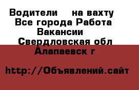 Водители BC на вахту. - Все города Работа » Вакансии   . Свердловская обл.,Алапаевск г.